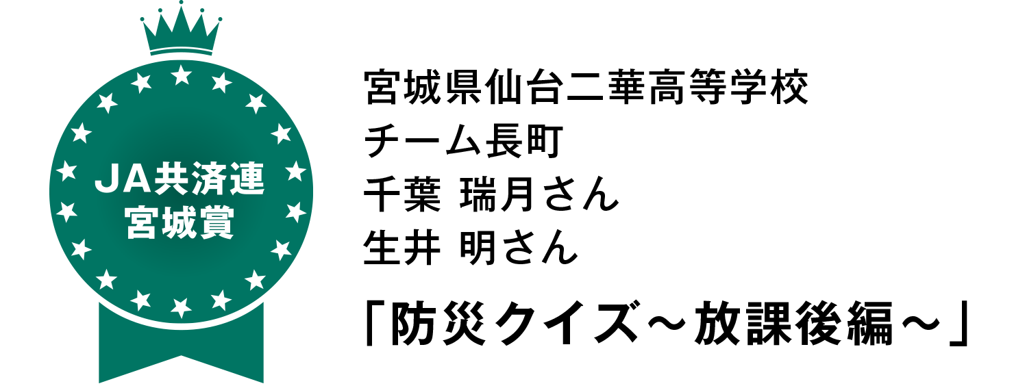 【JA共済連宮城賞】
宮城県仙台二華高等学校
チーム長町
千葉 瑞月さん
生井 明さん
「防災クイズ~放課後編~」