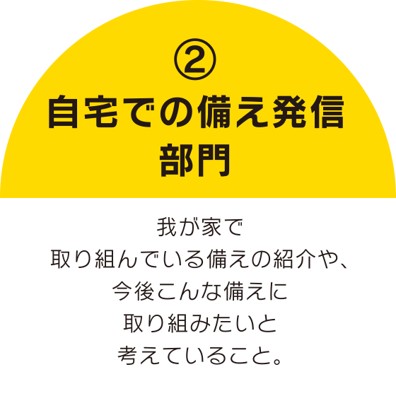 ②自宅での備え発信部門
我が家で取り組んでいる備えの紹介や、今後こんな備えに取り組みたいと考えていること。